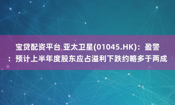 宝贷配资平台 亚太卫星(01045.HK):盈警:预计上半年度股东应占溢利下跌约略多于两成