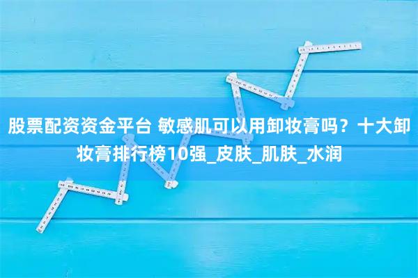 股票配资资金平台 敏感肌可以用卸妆膏吗?十大卸妆膏排行榜10强_皮肤_肌肤_水润