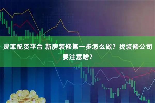 灵菲配资平台 新房装修第一步怎么做?找装修公司要注意啥?