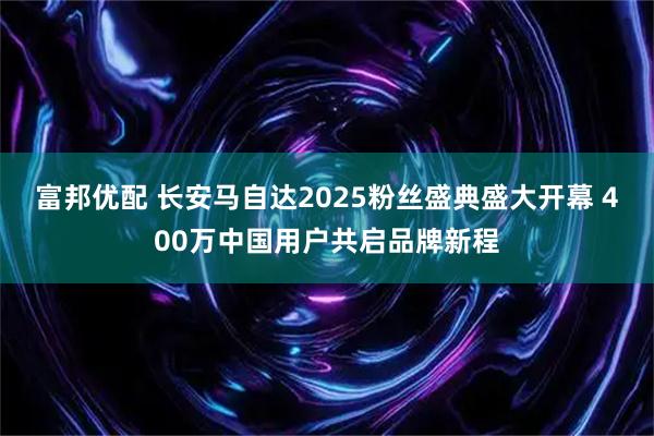 富邦优配 长安马自达2025粉丝盛典盛大开幕 400万中国用户共启品牌新程