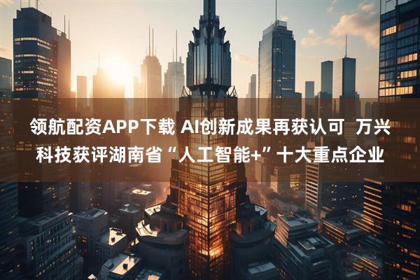 领航配资APP下载 AI创新成果再获认可 万兴科技获评湖南省“人工智能+”十大重点企业