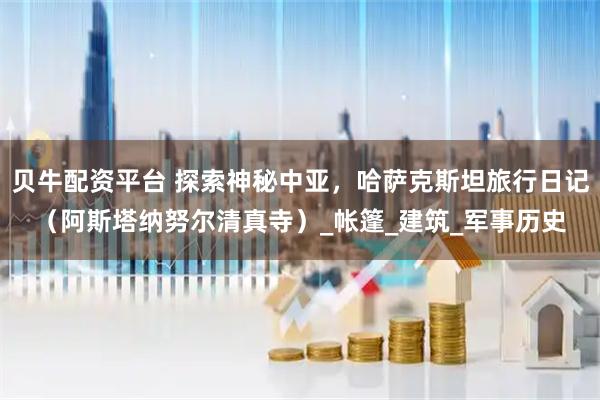 贝牛配资平台 探索神秘中亚,哈萨克斯坦旅行日记(阿斯塔纳努尔清真寺)_帐篷_建筑_军事历史