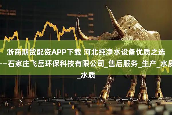 浙商期货配资APP下载 河北纯净水设备优质之选——石家庄飞岳环保科技有限公司_售后服务_生产_水质