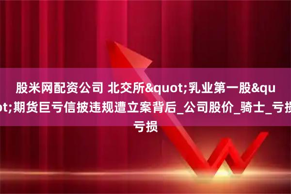 股米网配资公司 北交所"乳业第一股"期货巨亏信披违规遭立案背后_公司股价_骑士_亏损
