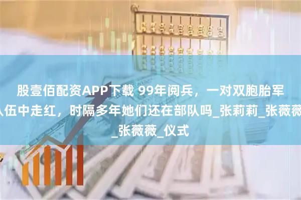 股壹佰配资APP下载 99年阅兵，一对双胞胎军花在队伍中走红，时隔多年她们还在部队吗_张莉莉_张薇薇_仪式