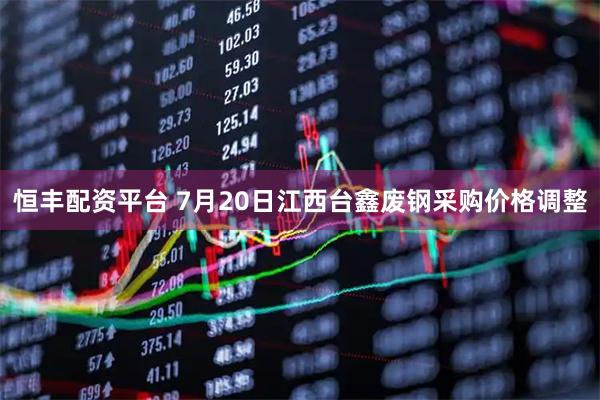 恒丰配资平台 7月20日江西台鑫废钢采购价格调整