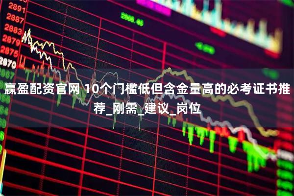 赢盈配资官网 10个门槛低但含金量高的必考证书推荐_刚需_建议_岗位