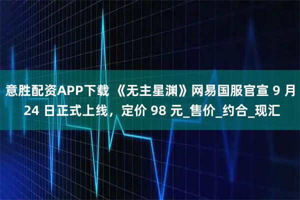 意胜配资APP下载 《无主星渊》网易国服官宣 9 月 24 日正式上线,定价 98 元_售价_约合_现汇