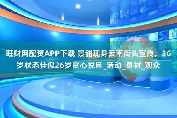 旺财网配资APP下载 景甜现身云南街头宣传,36岁状态佳似26岁赏心悦目_活动_身材_观众