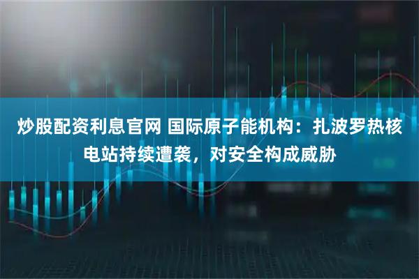炒股配资利息官网 国际原子能机构：扎波罗热核电站持续遭袭，对安全构成威胁
