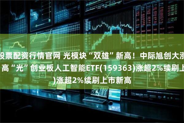 股票配资行情官网 光模块“双雄”新高！中际旭创大涨超6%，高“光”创业板人工智能ETF(159363)涨超2%续刷上市新高
