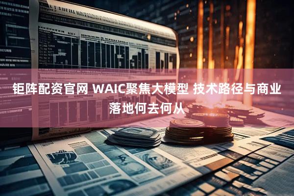 钜阵配资官网 WAIC聚焦大模型 技术路径与商业落地何去何从