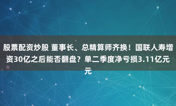 股票配资炒股 董事长、总精算师齐换!国联人寿增资30亿之后能否翻盘?单二季度净亏损3.11亿元