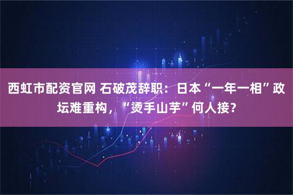 西虹市配资官网 石破茂辞职:日本“一年一相”政坛难重构,“烫手山芋”何人接?