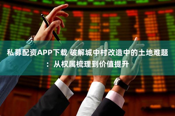 私募配资APP下载 破解城中村改造中的土地难题:从权属梳理到价值提升