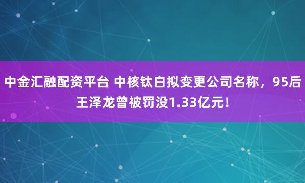 中金汇融配资平台 中核钛白拟变更公司名称，95后王泽龙曾被罚没1.33亿元！