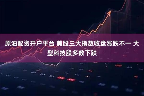 原油配资开户平台 美股三大指数收盘涨跌不一 大型科技股多数下跌