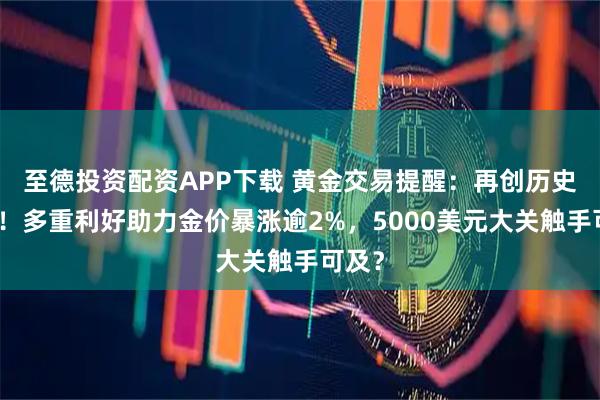 至德投资配资APP下载 黄金交易提醒:再创历史新高!多重利好助力金价暴涨逾2%,5000美元大关触手可及?