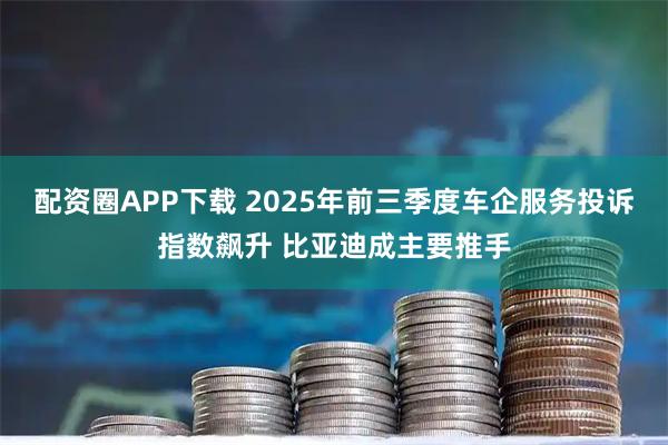 配资圈APP下载 2025年前三季度车企服务投诉指数飙升 比亚迪成主要推手
