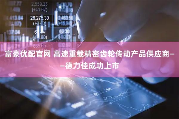 富豪优配官网 高速重载精密齿轮传动产品供应商——德力佳成功上市
