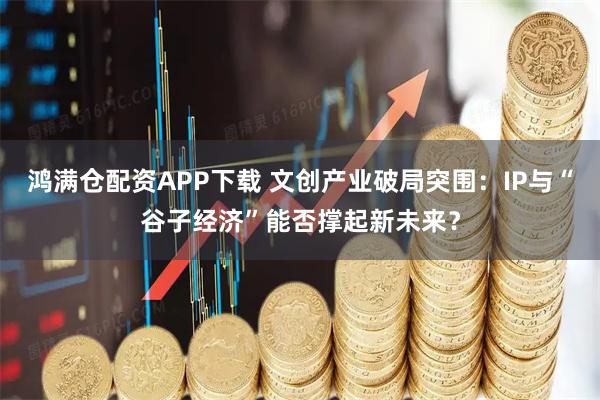 鸿满仓配资APP下载 文创产业破局突围：IP与“谷子经济”能否撑起新未来？