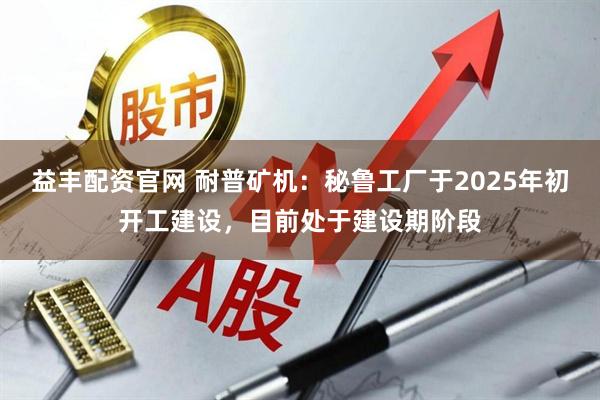 益丰配资官网 耐普矿机：秘鲁工厂于2025年初开工建设，目前处于建设期阶段