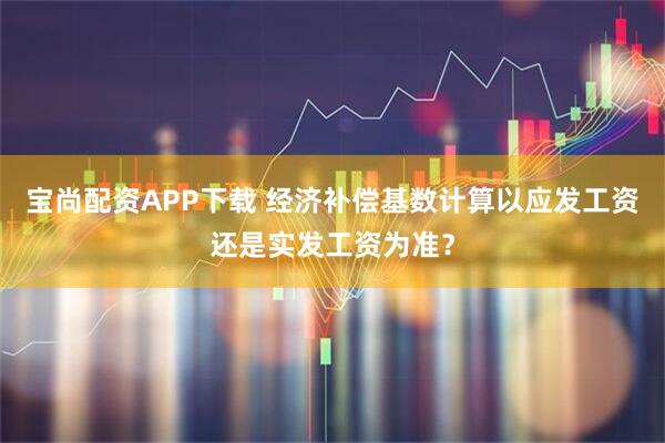 宝尚配资APP下载 经济补偿基数计算以应发工资还是实发工资为准？