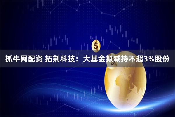 抓牛网配资 拓荆科技：大基金拟减持不超3%股份