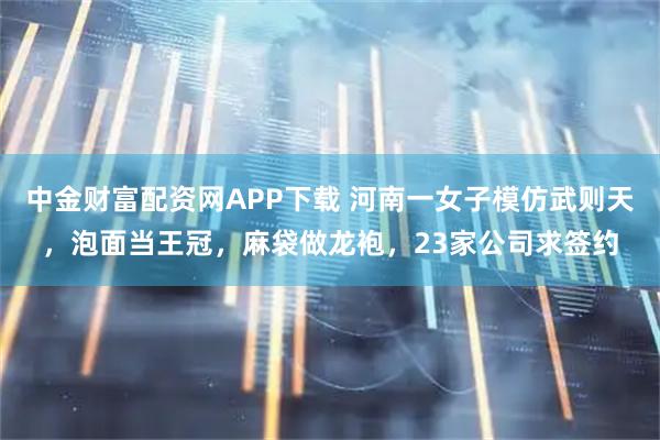 中金财富配资网APP下载 河南一女子模仿武则天，泡面当王冠，麻袋做龙袍，23家公司求签约