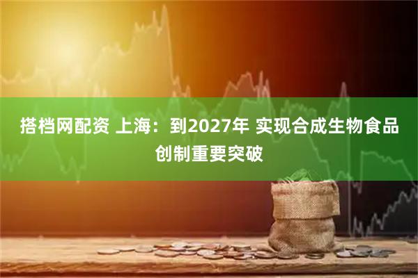 搭档网配资 上海：到2027年 实现合成生物食品创制重要突破
