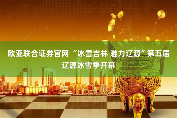 欧亚联合证券官网 “冰雪吉林 魅力辽源”第五届辽源冰雪季开幕