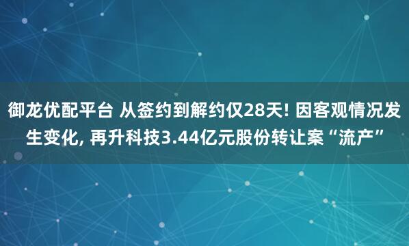 御龙优配平台 从签约到解约仅28天! 因客观情况发生变化, 再升科技3.44亿元股份转让案“流产”