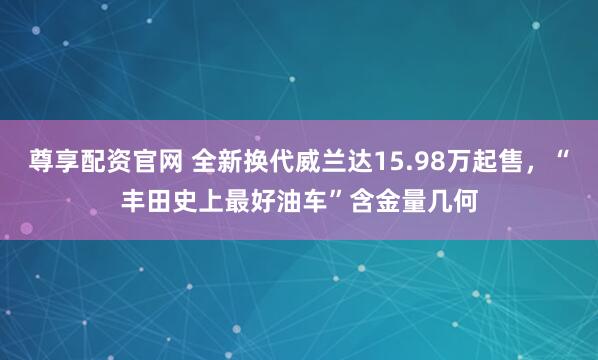 尊享配资官网 全新换代威兰达15.98万起售，“丰田史上最好油车”含金量几何