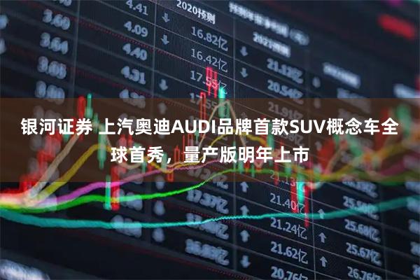 银河证券 上汽奥迪AUDI品牌首款SUV概念车全球首秀，量产版明年上市