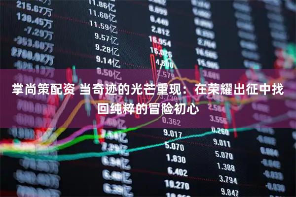 掌尚策配资 当奇迹的光芒重现：在荣耀出征中找回纯粹的冒险初心