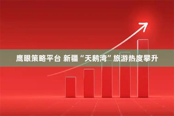 鹰眼策略平台 新疆“天鹅湾”旅游热度攀升