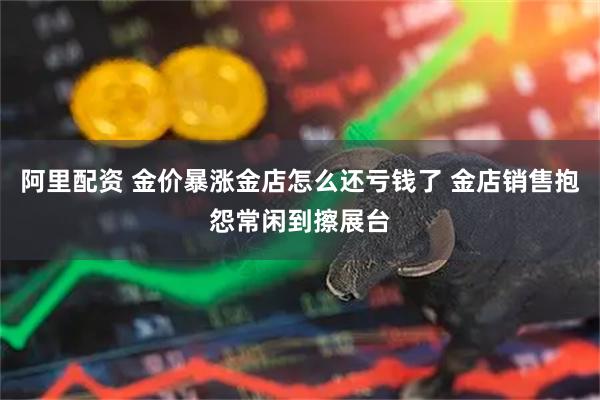 阿里配资 金价暴涨金店怎么还亏钱了 金店销售抱怨常闲到擦展台