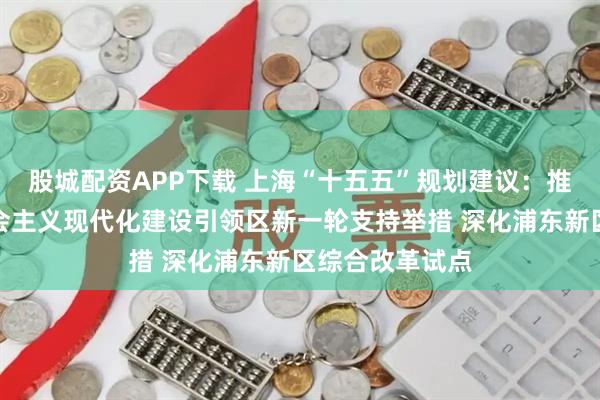 股城配资APP下载 上海“十五五”规划建议：推动出台浦东社会主义现代化建设引领区新一轮支持举措 深化浦东新区综合改革试点