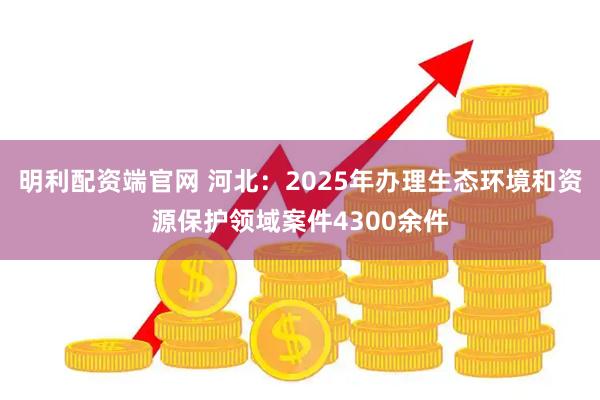 明利配资端官网 河北：2025年办理生态环境和资源保护领域案件4300余件