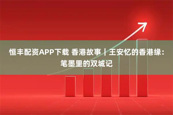 恒丰配资APP下载 香港故事｜王安忆的香港缘：笔墨里的双城记