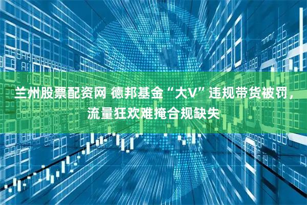 兰州股票配资网 德邦基金“大V”违规带货被罚，流量狂欢难掩合规缺失