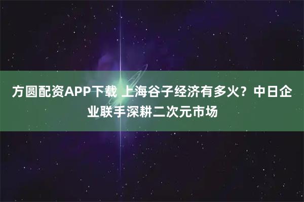 方圆配资APP下载 上海谷子经济有多火?中日企业联手深耕二次元市场