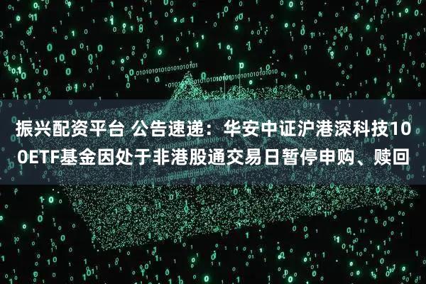 振兴配资平台 公告速递：华安中证沪港深科技100ETF基金因处于非港股通交易日暂停申购、赎回