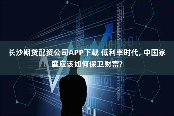 长沙期货配资公司APP下载 低利率时代, 中国家庭应该如何保卫财富?