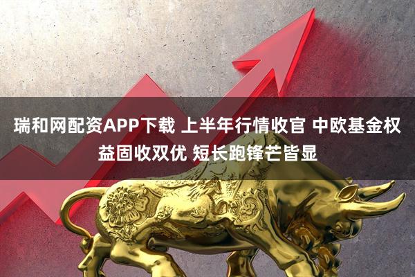 瑞和网配资APP下载 上半年行情收官 中欧基金权益固收双优 短长跑锋芒皆显