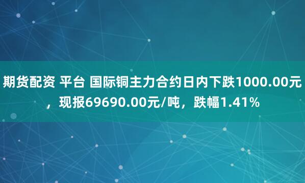 期货配资 平台 国际铜主力合约日内下跌1000.00元，现报69690.00元/吨，跌幅1.41%