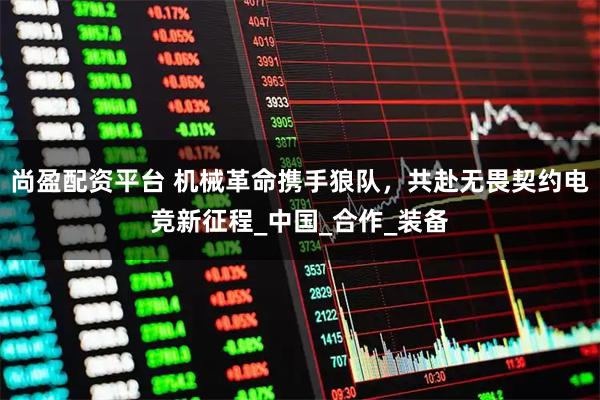 尚盈配资平台 机械革命携手狼队，共赴无畏契约电竞新征程_中国_合作_装备