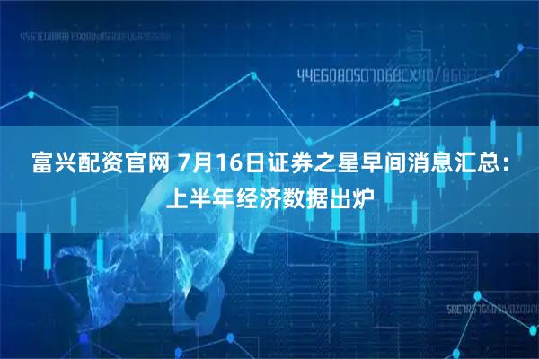 富兴配资官网 7月16日证券之星早间消息汇总：上半年经济数据出炉