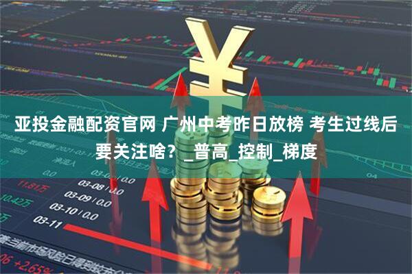 亚投金融配资官网 广州中考昨日放榜 考生过线后要关注啥？_普高_控制_梯度