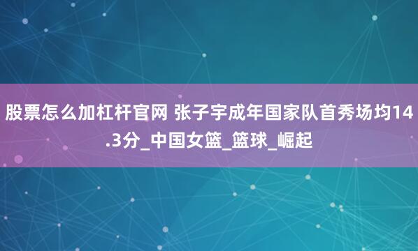 股票怎么加杠杆官网 张子宇成年国家队首秀场均14.3分_中国女篮_篮球_崛起
